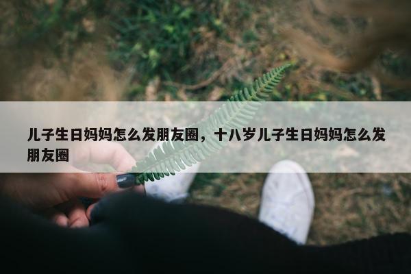 儿子生日妈妈怎么发朋友圈，十八岁儿子生日妈妈怎么发朋友圈