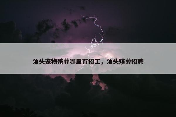 汕头宠物殡葬哪里有招工，汕头殡葬招聘