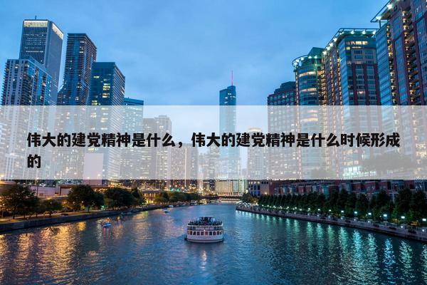 伟大的建党精神是什么，伟大的建党精神是什么时候形成的