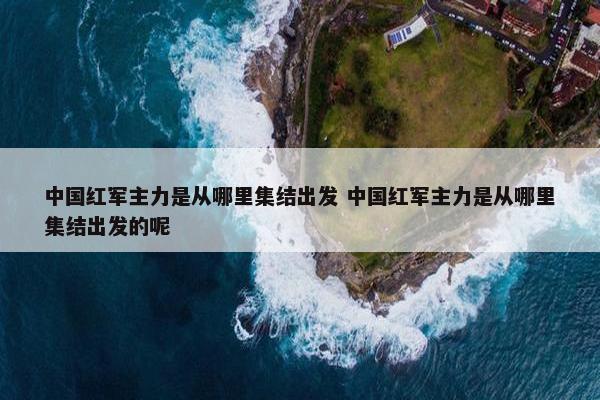 中国红军主力是从哪里集结出发 中国红军主力是从哪里集结出发的呢