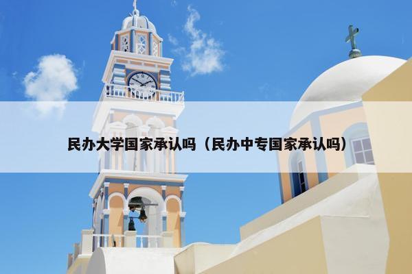 民办大学国家承认吗（民办中专国家承认吗）