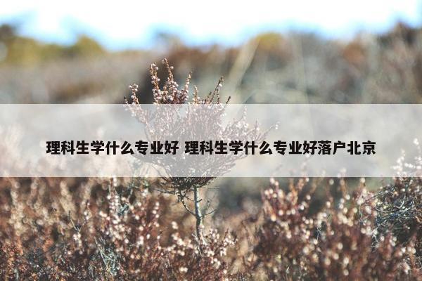 理科生学什么专业好 理科生学什么专业好落户北京