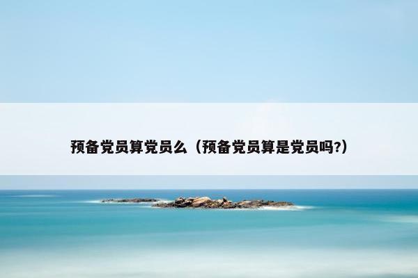 预备党员算党员么（预备党员算是党员吗?）