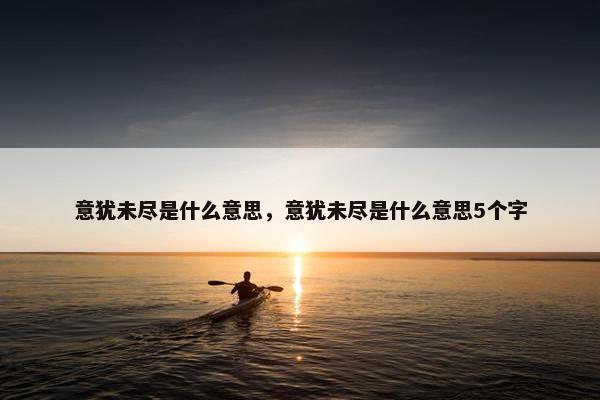 意犹未尽是什么意思，意犹未尽是什么意思5个字