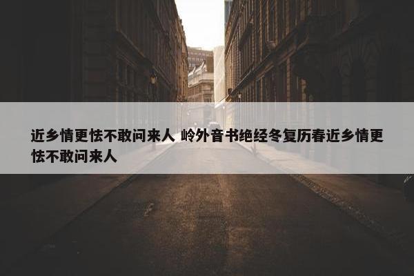 近乡情更怯不敢问来人 岭外音书绝经冬复历春近乡情更怯不敢问来人