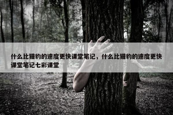 什么比猎豹的速度更快课堂笔记，什么比猎豹的速度更快课堂笔记七彩课堂