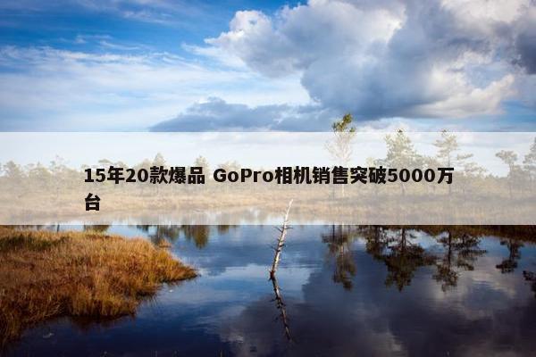 15年20款爆品 GoPro相机销售突破5000万台