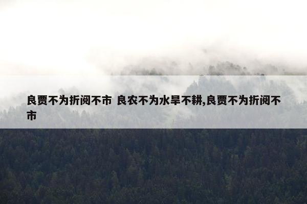 良贾不为折阅不市 良农不为水旱不耕,良贾不为折阅不市