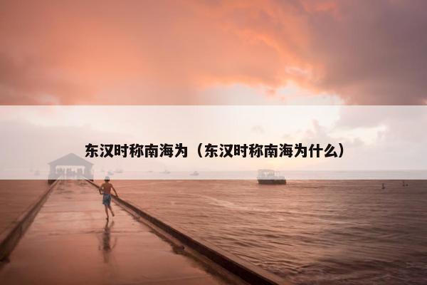 东汉时称南海为（东汉时称南海为什么）