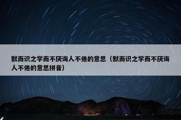 默而识之学而不厌诲人不倦的意思（默而识之学而不厌诲人不倦的意思拼音）