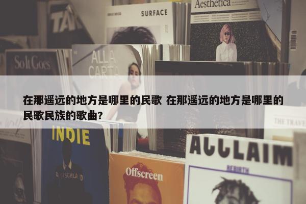 在那遥远的地方是哪里的民歌 在那遥远的地方是哪里的民歌民族的歌曲?