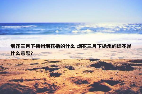 烟花三月下扬州烟花指的什么 烟花三月下扬州的烟花是什么意思?