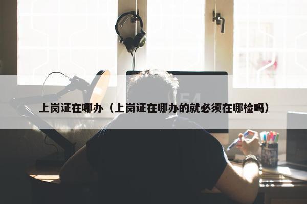 上岗证在哪办（上岗证在哪办的就必须在哪检吗）