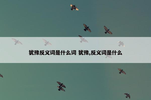 犹豫反义词是什么词 犹豫,反义词是什么