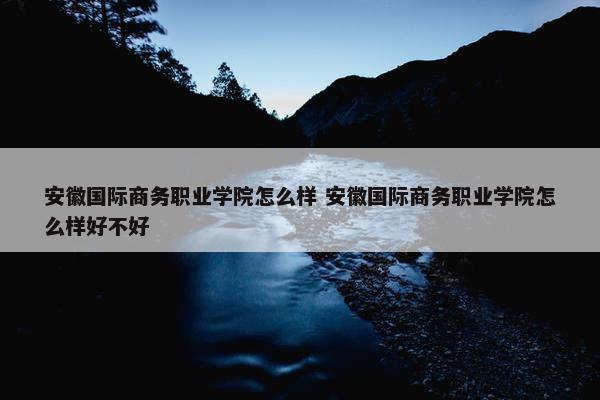 安徽国际商务职业学院怎么样 安徽国际商务职业学院怎么样好不好