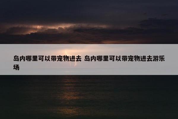 岛内哪里可以带宠物进去 岛内哪里可以带宠物进去游乐场