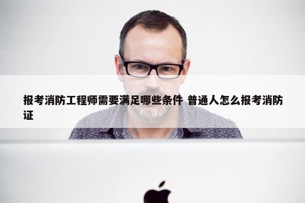 报考消防工程师需要满足哪些条件 普通人怎么报考消防证