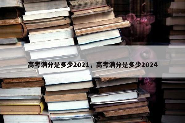 高考满分是多少2021，高考满分是多少2024