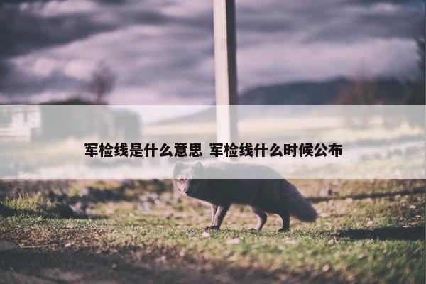 军检线是什么意思 军检线什么时候公布