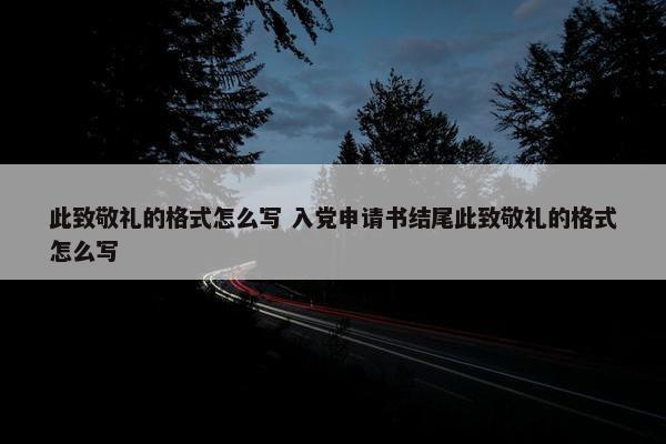 此致敬礼的格式怎么写 入党申请书结尾此致敬礼的格式怎么写