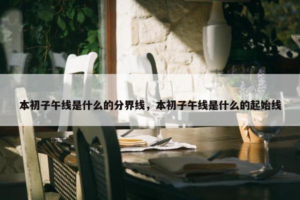 本初子午线是什么的分界线，本初子午线是什么的起始线