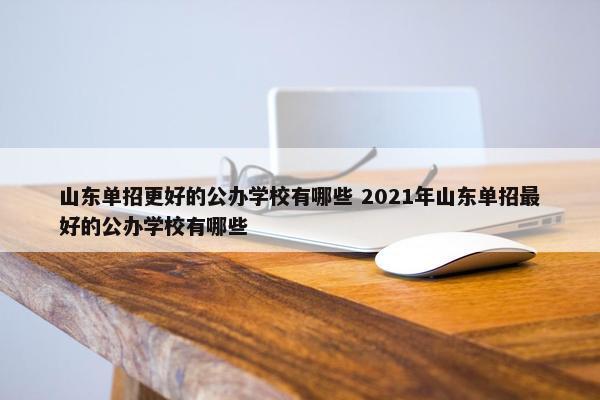 山东单招更好的公办学校有哪些 2021年山东单招最好的公办学校有哪些