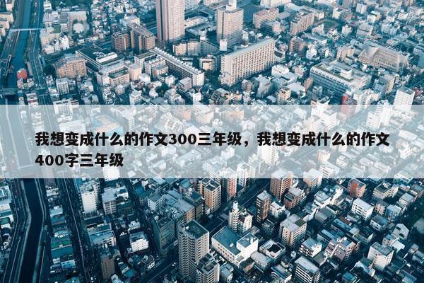 我想变成什么的作文300三年级，我想变成什么的作文400字三年级