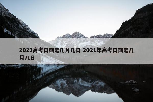 2021高考日期是几月几日 2021年高考日期是几月几日