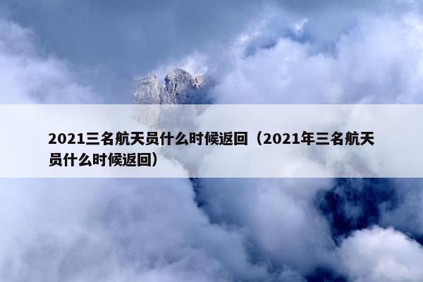 2021三名航天员什么时候返回（2021年三名航天员什么时候返回）