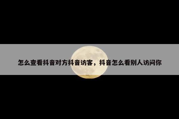 怎么查看抖音对方抖音访客，抖音怎么看别人访问你