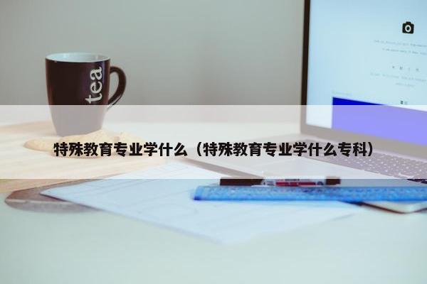 特殊教育专业学什么（特殊教育专业学什么专科）