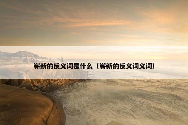 崭新的反义词是什么（崭新的反义词义词）