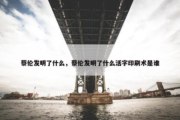 蔡伦发明了什么，蔡伦发明了什么活字印刷术是谁