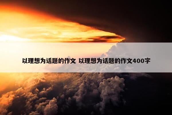 以理想为话题的作文 以理想为话题的作文400字