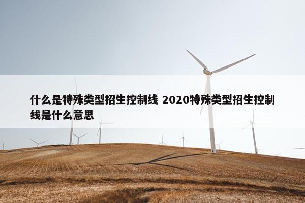 什么是特殊类型招生控制线 2020特殊类型招生控制线是什么意思