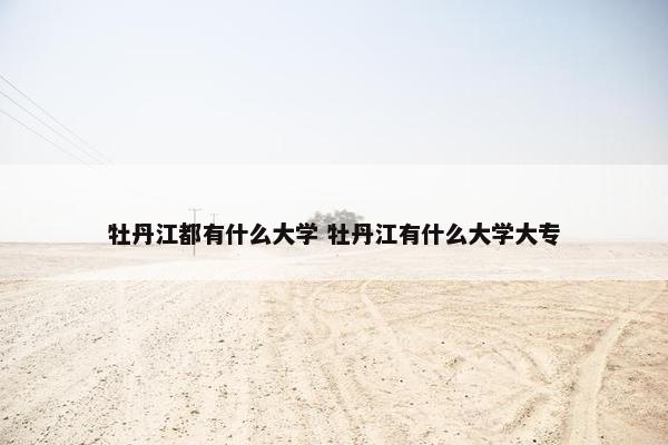 牡丹江都有什么大学 牡丹江有什么大学大专