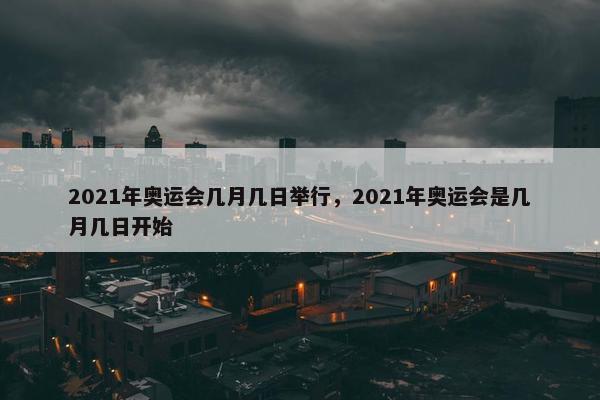 2021年奥运会几月几日举行，2021年奥运会是几月几日开始