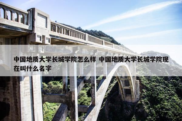 中国地质大学长城学院怎么样 中国地质大学长城学院现在叫什么名字