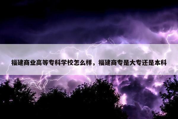 福建商业高等专科学校怎么样，福建商专是大专还是本科