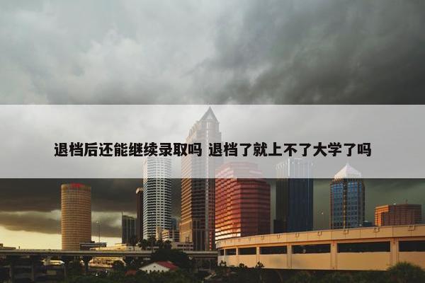 退档后还能继续录取吗 退档了就上不了大学了吗