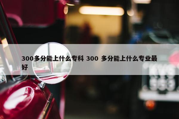 300多分能上什么专科 300 多分能上什么专业最好