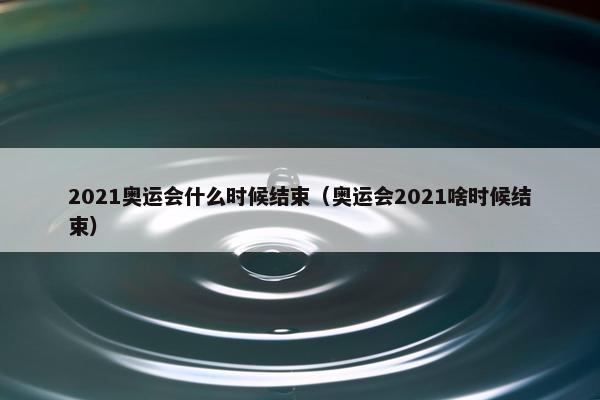 2021奥运会什么时候结束（奥运会2021啥时候结束）