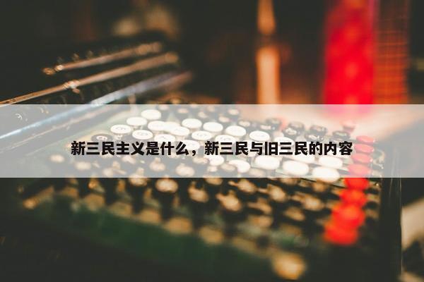 新三民主义是什么，新三民与旧三民的内容