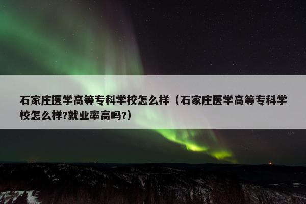 石家庄医学高等专科学校怎么样（石家庄医学高等专科学校怎么样?就业率高吗?）