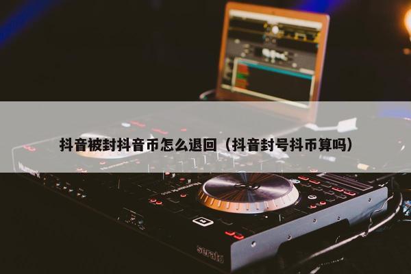 抖音被封抖音币怎么退回（抖音封号抖币算吗）