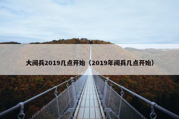 大阅兵2019几点开始（2019年阅兵几点开始）