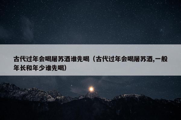 古代过年会喝屠苏酒谁先喝（古代过年会喝屠苏酒,一般年长和年少谁先喝）