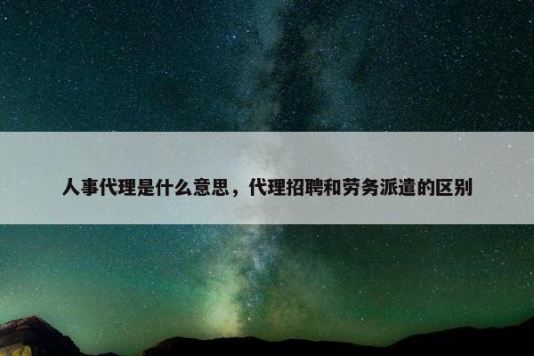 人事代理是什么意思，代理招聘和劳务派遣的区别