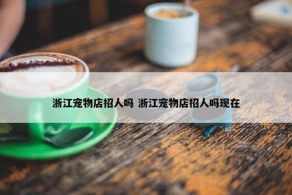 浙江宠物店招人吗 浙江宠物店招人吗现在