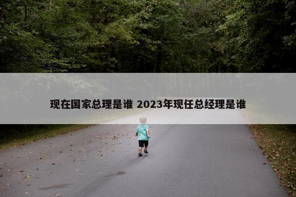 现在国家总理是谁 2023年现任总经理是谁